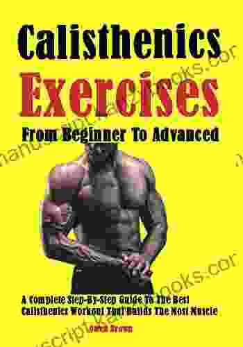 Best Calisthenics Exercises From Beginner To Advanced: A Complete Step By Step Guide To The Best Calisthenics Workout That Builds The Most Muscle