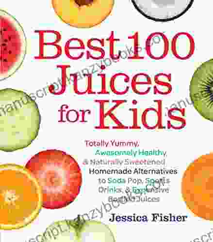 Best 100 Juices For Kids: Totally Yummy Awesomely Healthy Naturally Sweetened Homemade Alternatives To Soda Pop Sports Drinks And Expensive Bottled Juices