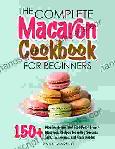 The Complete Macaron Cookbook For Beginners: 150+ Mouthwatering And Fool Proof French Macarons Recipes Including Success Tips Techniques And Tools Needed